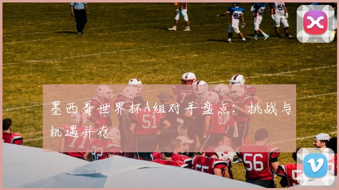 墨西哥世界杯A组对手盘点：挑战与机遇并存