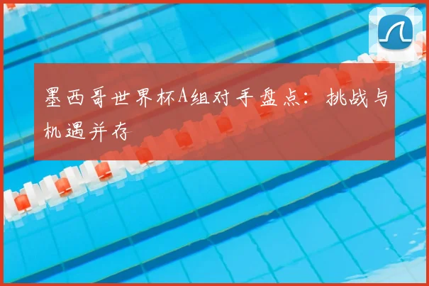 墨西哥世界杯A组对手盘点：挑战与机遇并存
