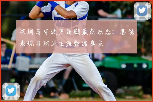 深圳马可波罗周鹏最新动态:赛场表现与职业生涯数据盘点