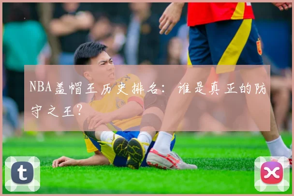 NBA盖帽王历史排名:谁是真正的防守之王?
