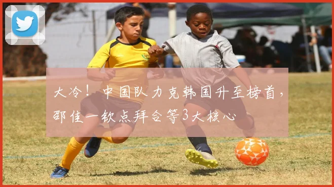大冷!中国队力克韩国升至榜首,邵佳一钦点拜合等3大核心