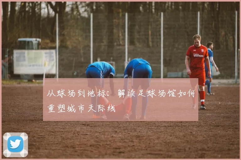 从球场到地标:解读足球场馆如何重塑城市天际线