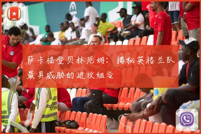 萨卡福登贝林厄姆:揭秘英格兰队最具威胁的进攻组合