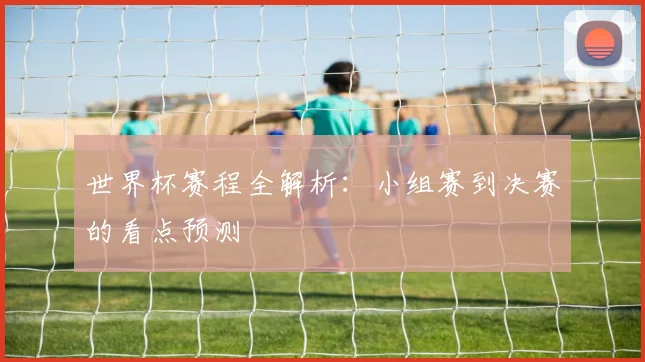 世界杯赛程全解析:小组赛到决赛的看点预测