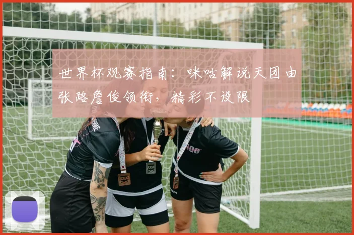 世界杯观赛指南：咪咕解说天团由张路詹俊领衔，精彩不设限