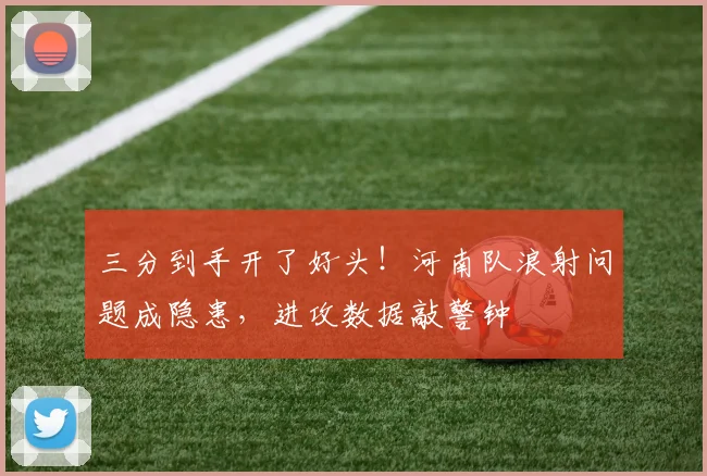 三分到手开了好头!河南队浪射问题成隐患,进攻数据敲警钟