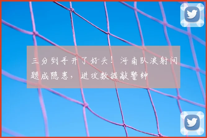 三分到手开了好头!河南队浪射问题成隐患,进攻数据敲警钟