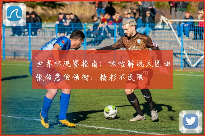 世界杯观赛指南：咪咕解说天团由张路詹俊领衔，精彩不设限