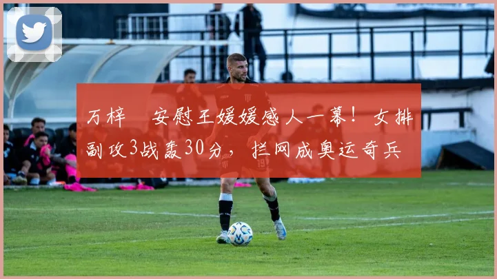 万梓玥安慰王媛媛感人一幕!女排副攻3战轰30分,拦网成奥运奇兵