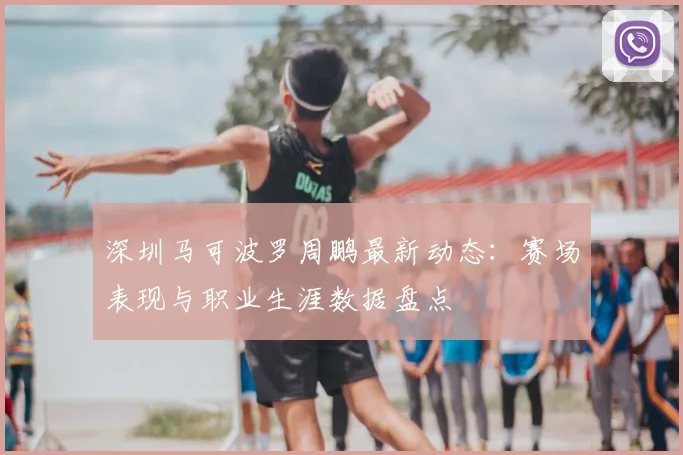 深圳马可波罗周鹏最新动态:赛场表现与职业生涯数据盘点